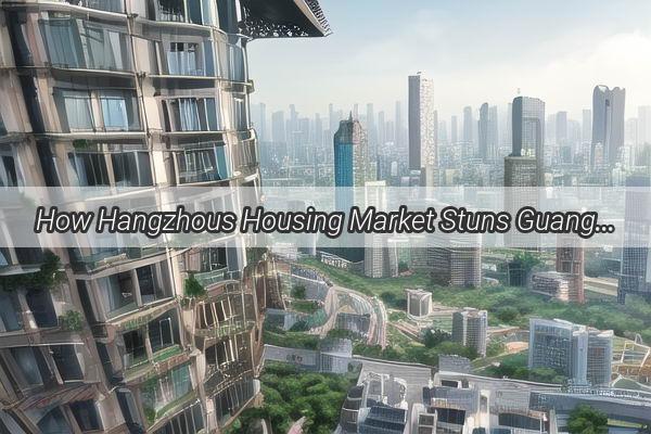 How Hangzhous Housing Market Stuns Guangzhou A Ranking That Will Change Your Perspective